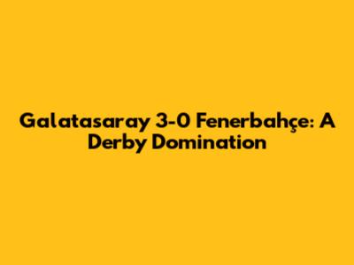 Galatasaray 3-0 Fenerbahçe: A Derby Domination