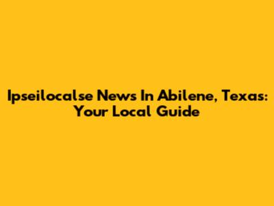 Ipseilocalse News In Abilene, Texas: Your Local Guide