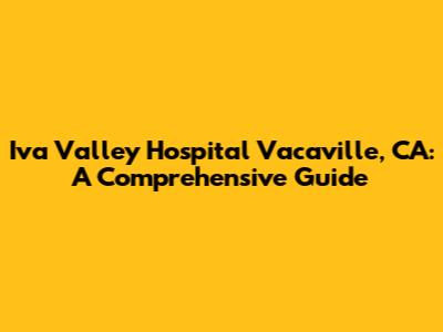 Iva Valley Hospital Vacaville, CA: A Comprehensive Guide
