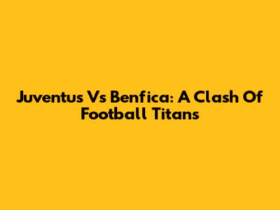 Juventus Vs Benfica: A Clash Of Football Titans