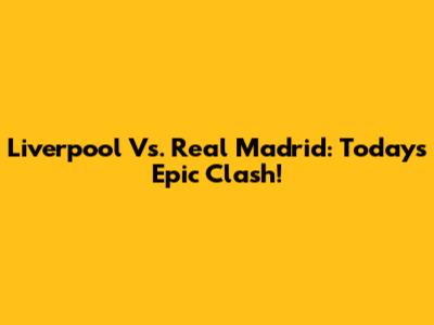 Liverpool Vs. Real Madrid: Today's Epic Clash!