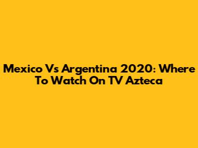 Mexico Vs Argentina 2020: Where To Watch On TV Azteca