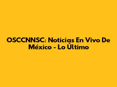 OSCCNNSC: Noticias En Vivo De México - Lo Último