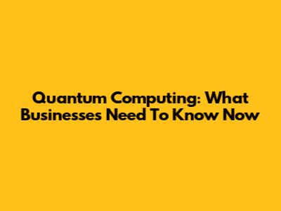 Quantum Computing: What Businesses Need To Know Now