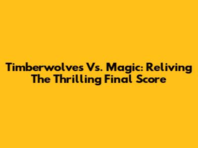 Timberwolves Vs. Magic: Reliving The Thrilling Final Score