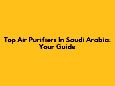 Top Air Purifiers In Saudi Arabia: Your Guide