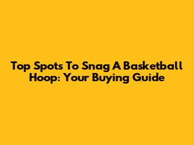Top Spots To Snag A Basketball Hoop: Your Buying Guide