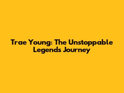 Trae Young: The Unstoppable Legend's Journey