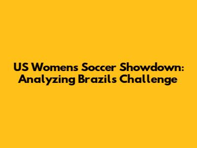 US Women's Soccer Showdown: Analyzing Brazil's Challenge